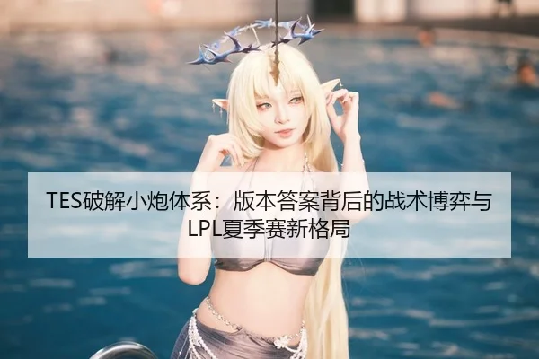 TES破解小炮体系：版本答案背后的战术博弈与LPL夏季赛新格局