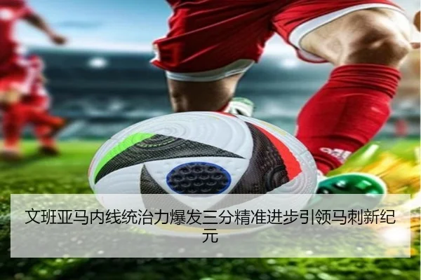 文班亚马内线统治力爆发三分精准进步引领马刺新纪元