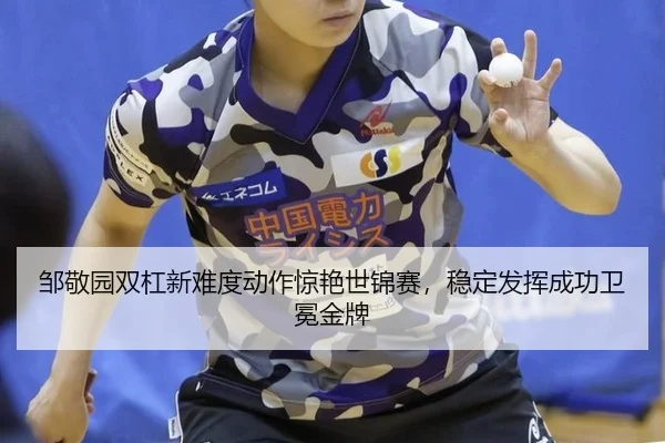 邹敬园双杠新难度动作惊艳世锦赛，稳定发挥成功卫冕金牌
