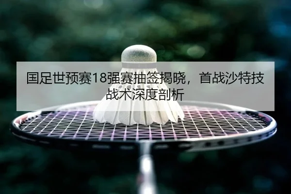 国足世预赛18强赛抽签揭晓，首战沙特技战术深度剖析